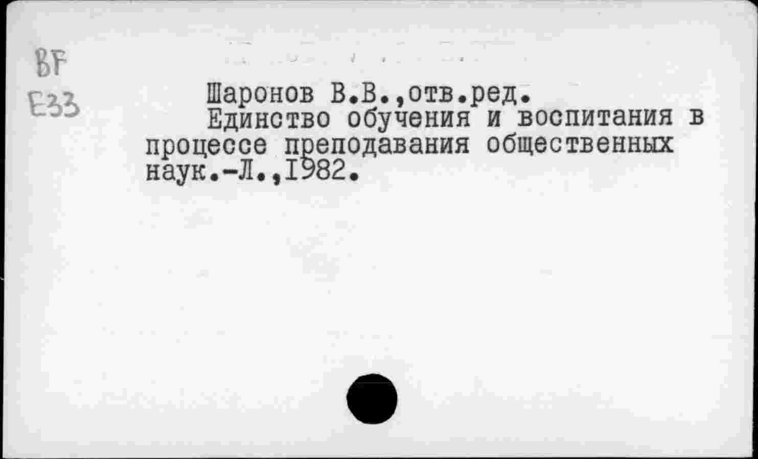 ﻿Шаронов В.В.,отв.ред.
Единство обучения и воспитания в процессе преподавания общественных наук.-Л.,1982.